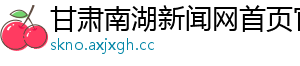 甘肃南湖新闻网首页官网